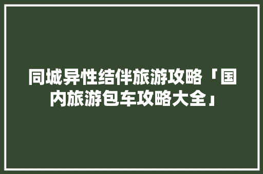 同城异性结伴旅游攻略「国内旅游包车攻略大全」 同城异性结伴旅游攻略「国内旅游包车攻略大全」 美食食谱