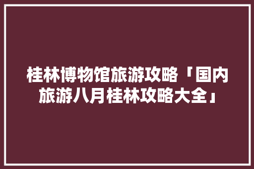 桂林博物馆旅游攻略「国内旅游八月桂林攻略大全」