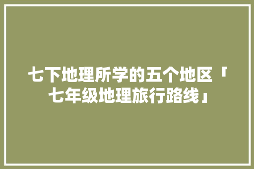 七下地理所学的五个地区「七年级地理旅行路线」