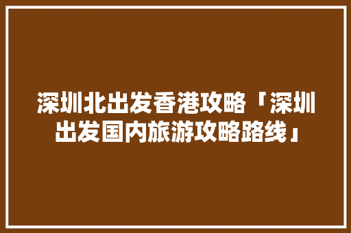 深圳北出发香港攻略「深圳出发国内旅游攻略路线」 深圳北出发香港攻略「深圳出发国内旅游攻略路线」 健康知识