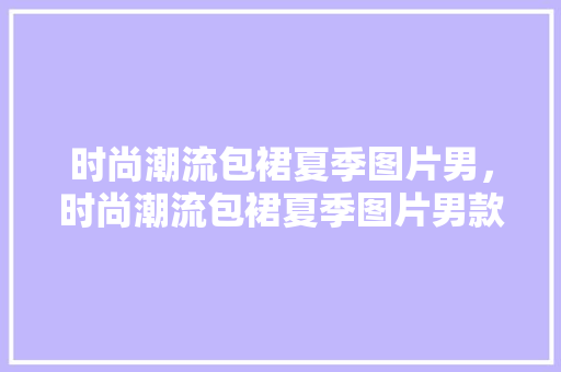 时尚潮流包裙夏季图片男，时尚潮流包裙夏季图片男款。 时尚潮流包裙夏季图片男，时尚潮流包裙夏季图片男款。 时尚潮流