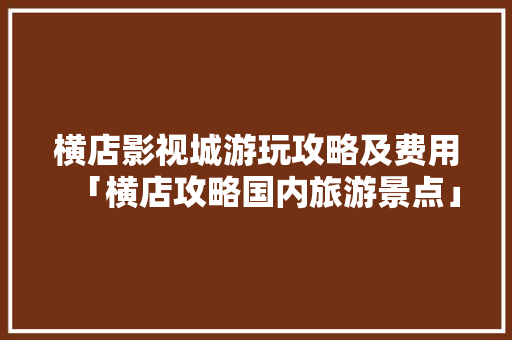横店影视城游玩攻略及费用「横店攻略国内旅游景点」 横店影视城游玩攻略及费用「横店攻略国内旅游景点」 旅游指南