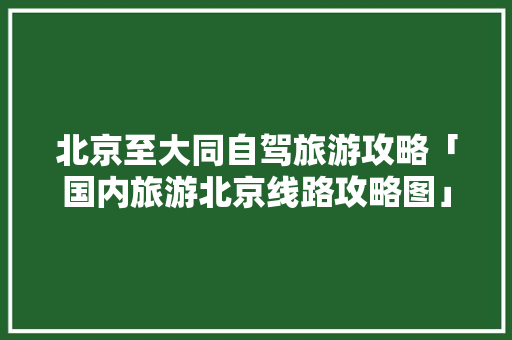 北京至大同自驾旅游攻略「国内旅游北京线路攻略图」 北京至大同自驾旅游攻略「国内旅游北京线路攻略图」 时尚潮流