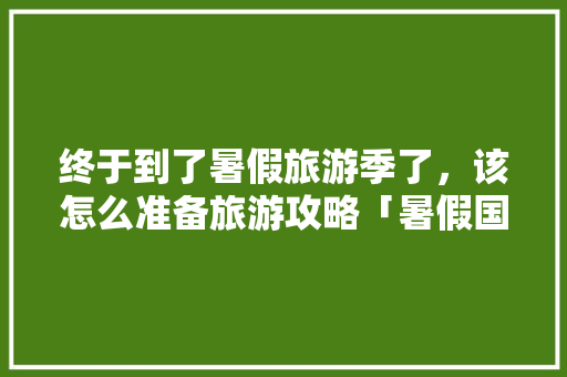 终于到了暑假旅游季了，该怎么准备旅游攻略「暑假国内旅游攻略必去景点」