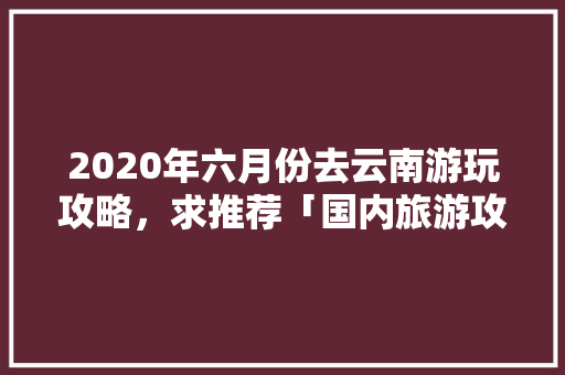 2020年六月份去云南游玩攻略，求推荐「国内旅游攻略手抄报」