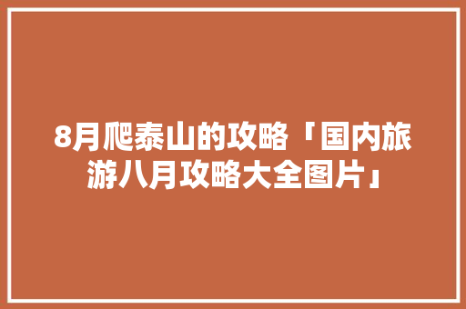 8月爬泰山的攻略「国内旅游八月攻略大全图片」 8月爬泰山的攻略「国内旅游八月攻略大全图片」 美食食谱