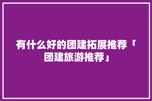 有什么好的团建拓展推荐「团建旅游推荐」 有什么好的团建拓展推荐「团建旅游推荐」 时尚潮流