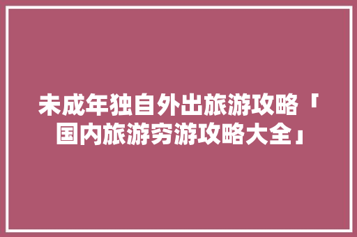 未成年独自外出旅游攻略「国内旅游穷游攻略大全」 未成年独自外出旅游攻略「国内旅游穷游攻略大全」 美食食谱