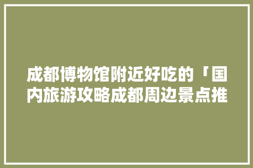 成都博物馆附近好吃的「国内旅游攻略成都周边景点推荐」 成都博物馆附近好吃的「国内旅游攻略成都周边景点推荐」 时尚潮流