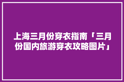 上海三月份穿衣指南「三月份国内旅游穿衣攻略图片」 上海三月份穿衣指南「三月份国内旅游穿衣攻略图片」 家庭生活