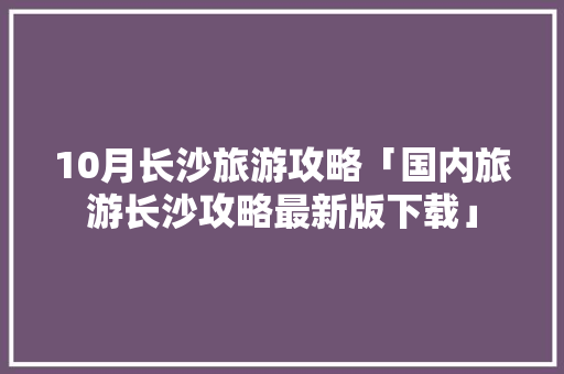 10月长沙旅游攻略「国内旅游长沙攻略最新版下载」 10月长沙旅游攻略「国内旅游长沙攻略最新版下载」 美食食谱