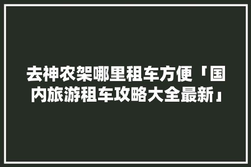 去神农架哪里租车方便「国内旅游租车攻略大全最新」 去神农架哪里租车方便「国内旅游租车攻略大全最新」 家庭生活