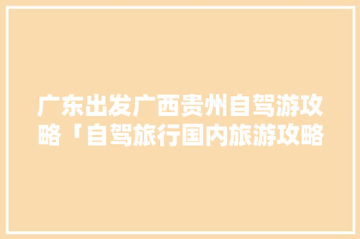 广东出发广西贵州自驾游攻略「自驾旅行国内旅游攻略大全」 广东出发广西贵州自驾游攻略「自驾旅行国内旅游攻略大全」 旅游指南