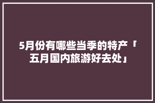 5月份有哪些当季的特产「五月国内旅游好去处」 5月份有哪些当季的特产「五月国内旅游好去处」 生活技巧