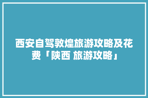 西安自驾敦煌旅游攻略及花费「陕西 旅游攻略」 西安自驾敦煌旅游攻略及花费「陕西 旅游攻略」 家庭生活