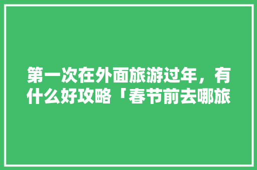 第一次在外面旅游过年，有什么好攻略「春节前去哪旅游最好」