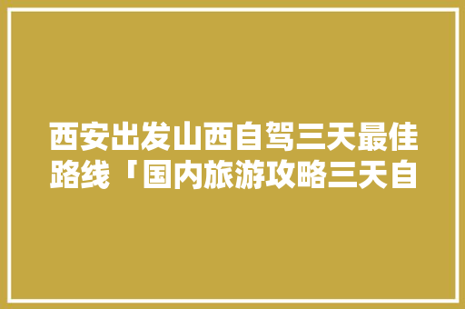 西安出发山西自驾三天最佳路线「国内旅游攻略三天自驾多少钱」