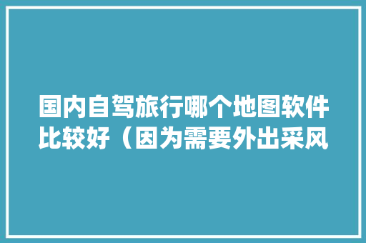 国内自驾旅行哪个地图软件比较好（因为需要外出采风，所以对地图要求较高）「国内旅游攻略app软件推荐一下免费」 国内自驾旅行哪个地图软件比较好（因为需要外出采风，所以对地图要求较高）「国内旅游攻略app软件推荐一下免费」 家庭生活