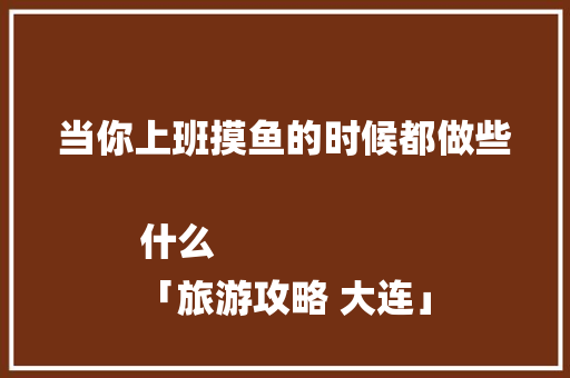 当你上班摸鱼的时候都做些什么
「旅游攻略 大连」