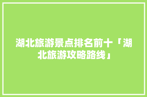 湖北旅游景点排名前十「湖北旅游攻略路线」 湖北旅游景点排名前十「湖北旅游攻略路线」 美食食谱