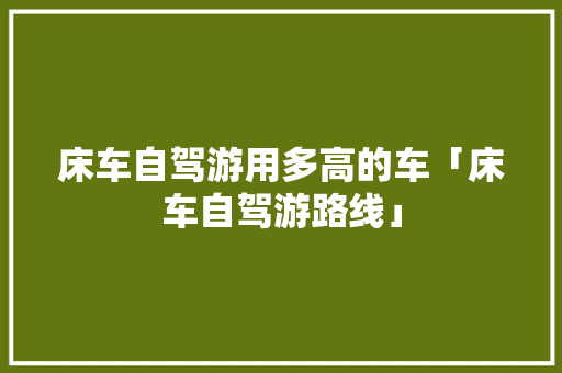 床车自驾游用多高的车「床车自驾游路线」 床车自驾游用多高的车「床车自驾游路线」 健康知识