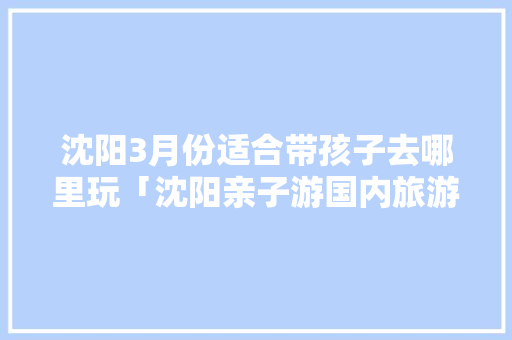 沈阳3月份适合带孩子去哪里玩「沈阳亲子游国内旅游攻略大全」 沈阳3月份适合带孩子去哪里玩「沈阳亲子游国内旅游攻略大全」 生活技巧