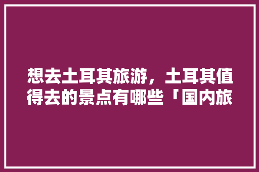 想去土耳其旅游，土耳其值得去的景点有哪些「国内旅游土耳其攻略路线图」