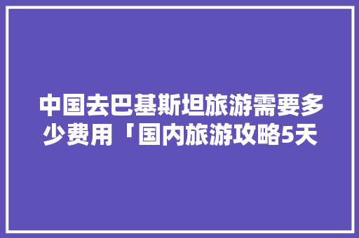 中国去巴基斯坦旅游需要多少费用「国内旅游攻略5天多少钱一天」 中国去巴基斯坦旅游需要多少费用「国内旅游攻略5天多少钱一天」 健康知识