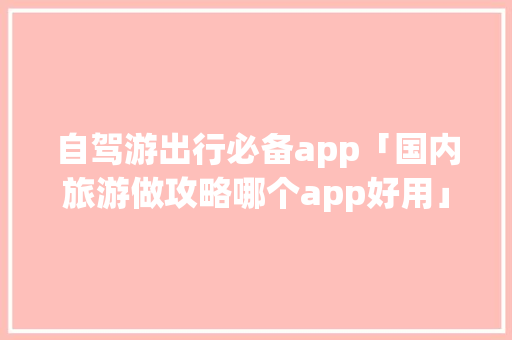 自驾游出行必备app「国内旅游做攻略哪个app好用」 自驾游出行必备app「国内旅游做攻略哪个app好用」 生活技巧