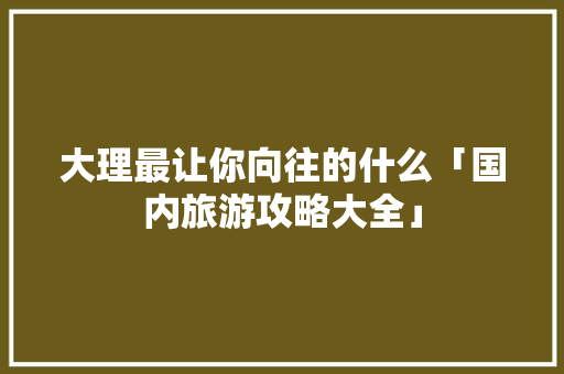 大理最让你向往的什么「国内旅游攻略大全」