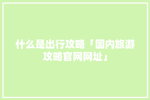 什么是出行攻略「国内旅游攻略官网网址」 什么是出行攻略「国内旅游攻略官网网址」 家庭生活