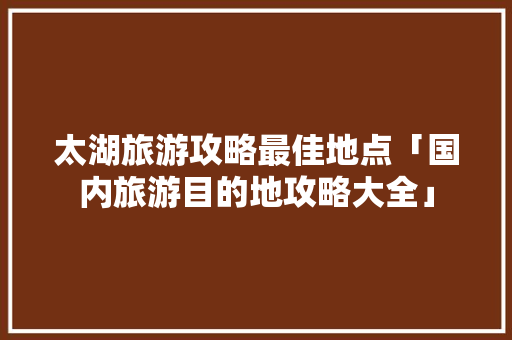 太湖旅游攻略最佳地点「国内旅游目的地攻略大全」 太湖旅游攻略最佳地点「国内旅游目的地攻略大全」 时尚潮流