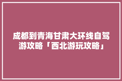 成都到青海甘肃大环线自驾游攻略「西北游玩攻略」 成都到青海甘肃大环线自驾游攻略「西北游玩攻略」 旅游指南