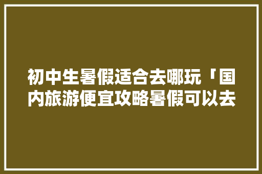 初中生暑假适合去哪玩「国内旅游便宜攻略暑假可以去吗」