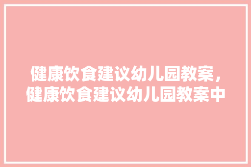 健康饮食建议幼儿园教案，健康饮食建议幼儿园教案中班。 健康饮食建议幼儿园教案，健康饮食建议幼儿园教案中班。 健康知识