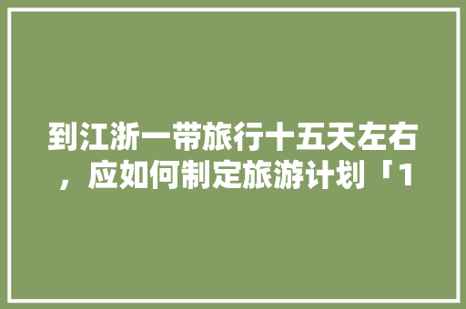 到江浙一带旅行十五天左右，应如何制定旅游计划「15天国内旅游攻略大全图片」 到江浙一带旅行十五天左右，应如何制定旅游计划「15天国内旅游攻略大全图片」 时尚潮流