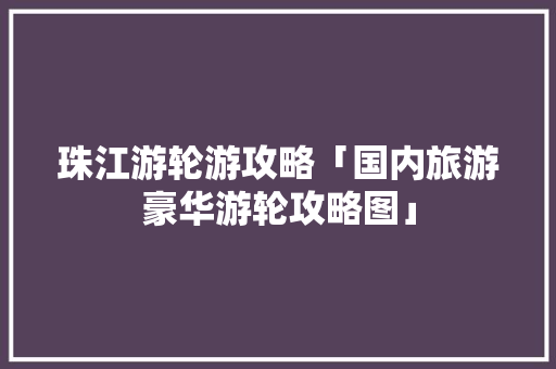 珠江游轮游攻略「国内旅游豪华游轮攻略图」 珠江游轮游攻略「国内旅游豪华游轮攻略图」 家庭生活