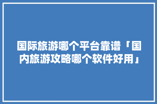 国际旅游哪个平台靠谱「国内旅游攻略哪个软件好用」 国际旅游哪个平台靠谱「国内旅游攻略哪个软件好用」 家庭生活