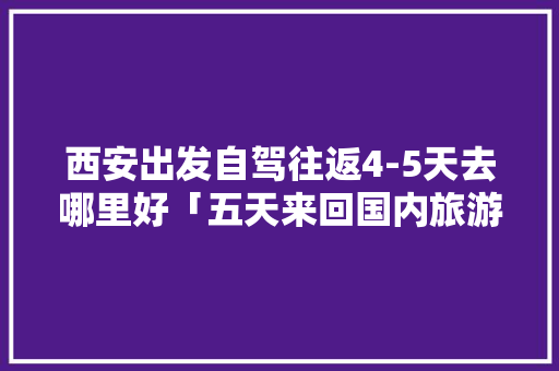 西安出发自驾往返4-5天去哪里好「五天来回国内旅游攻略图片」 西安出发自驾往返4-5天去哪里好「五天来回国内旅游攻略图片」 生活技巧