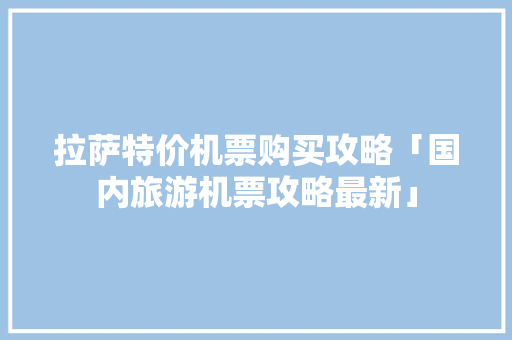 拉萨特价机票购买攻略「国内旅游机票攻略最新」 拉萨特价机票购买攻略「国内旅游机票攻略最新」 健康知识