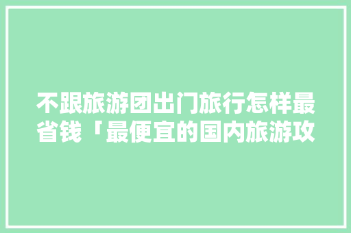 不跟旅游团出门旅行怎样最省钱「最便宜的国内旅游攻略网站」 不跟旅游团出门旅行怎样最省钱「最便宜的国内旅游攻略网站」 家庭生活