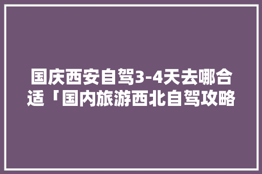 国庆西安自驾3-4天去哪合适「国内旅游西北自驾攻略图」 国庆西安自驾3-4天去哪合适「国内旅游西北自驾攻略图」 美食食谱