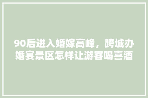 90后进入婚嫁高峰，跨城办婚宴景区怎样让游客喝喜酒旅游两不误「国内婚假10天推荐游玩」 90后进入婚嫁高峰，跨城办婚宴景区怎样让游客喝喜酒旅游两不误「国内婚假10天推荐游玩」 旅游指南