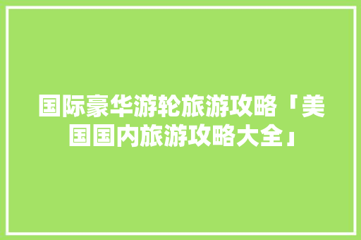 国际豪华游轮旅游攻略「美国国内旅游攻略大全」 国际豪华游轮旅游攻略「美国国内旅游攻略大全」 旅游指南