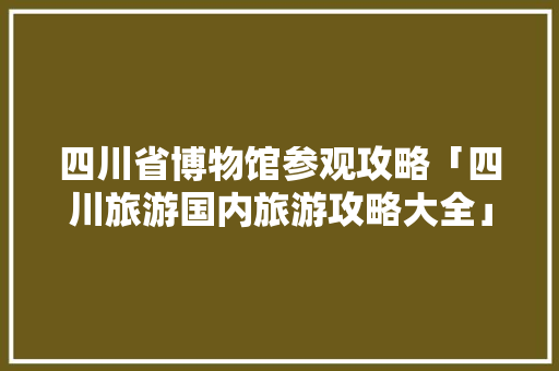 四川省博物馆参观攻略「四川旅游国内旅游攻略大全」 四川省博物馆参观攻略「四川旅游国内旅游攻略大全」 美食食谱