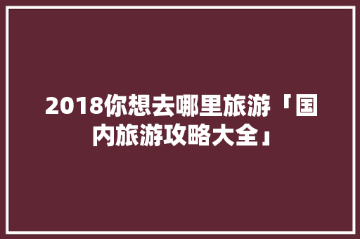 2018你想去哪里旅游「国内旅游攻略大全」 2018你想去哪里旅游「国内旅游攻略大全」 旅游指南