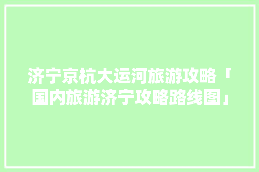 济宁京杭大运河旅游攻略「国内旅游济宁攻略路线图」 济宁京杭大运河旅游攻略「国内旅游济宁攻略路线图」 时尚潮流