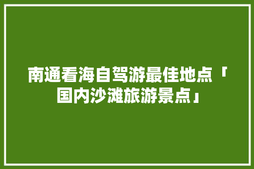 南通看海自驾游最佳地点「国内沙滩旅游景点」 南通看海自驾游最佳地点「国内沙滩旅游景点」 旅游指南