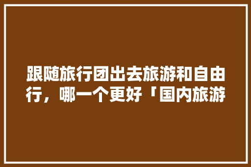 跟随旅行团出去旅游和自由行，哪一个更好「国内旅游攻略优劣势分析」 跟随旅行团出去旅游和自由行，哪一个更好「国内旅游攻略优劣势分析」 时尚潮流