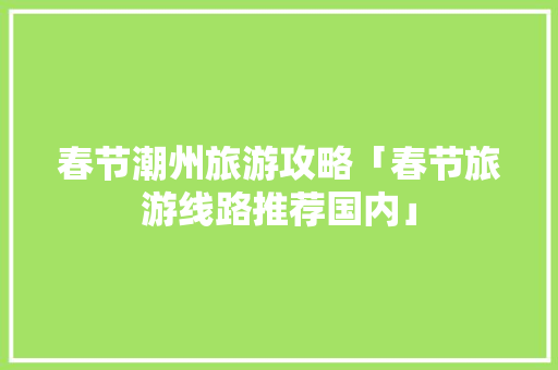 春节潮州旅游攻略「春节旅游线路推荐国内」 春节潮州旅游攻略「春节旅游线路推荐国内」 家庭生活